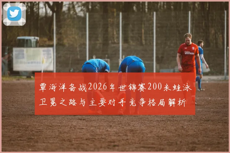 覃海洋备战2026年世锦赛200米蛙泳卫冕之路与主要对手竞争格局解析