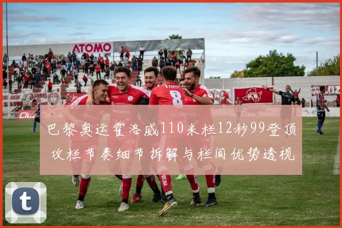 巴黎奥运霍洛威110米栏12秒99登顶 攻栏节奏细节拆解与栏间优势透视