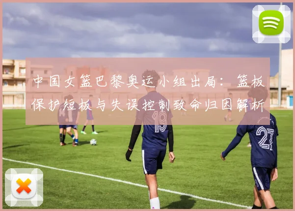中国女篮巴黎奥运小组出局:篮板保护短板与失误控制致命归因解析