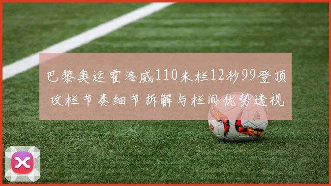 巴黎奥运霍洛威110米栏12秒99登顶 攻栏节奏细节拆解与栏间优势透视