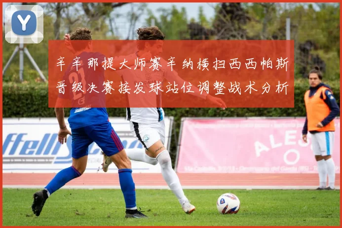 辛辛那提大师赛辛纳横扫西西帕斯晋级决赛接发球站位调整战术分析
