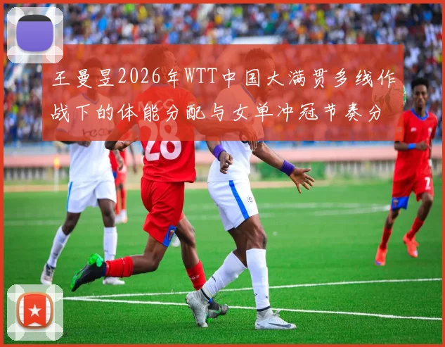 王曼昱2026年WTT中国大满贯多线作战下的体能分配与女单冲冠节奏分析