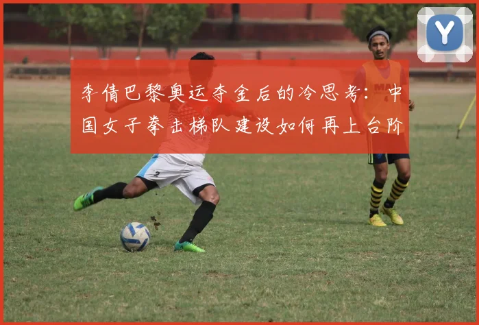 李倩巴黎奥运夺金后的冷思考：中国女子拳击梯队建设如何再上台阶