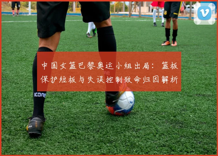 中国女篮巴黎奥运小组出局：篮板保护短板与失误控制致命归因解析