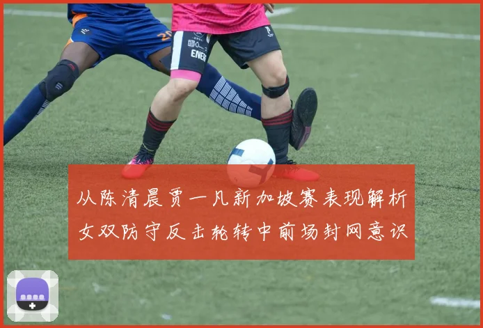 从陈清晨贾一凡新加坡赛表现解析女双防守反击轮转中前场封网意识培养策略