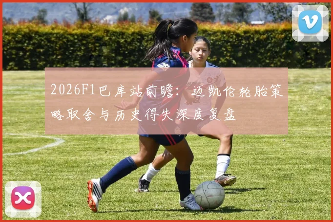 2026F1巴库站前瞻：迈凯伦轮胎策略取舍与历史得失深度复盘