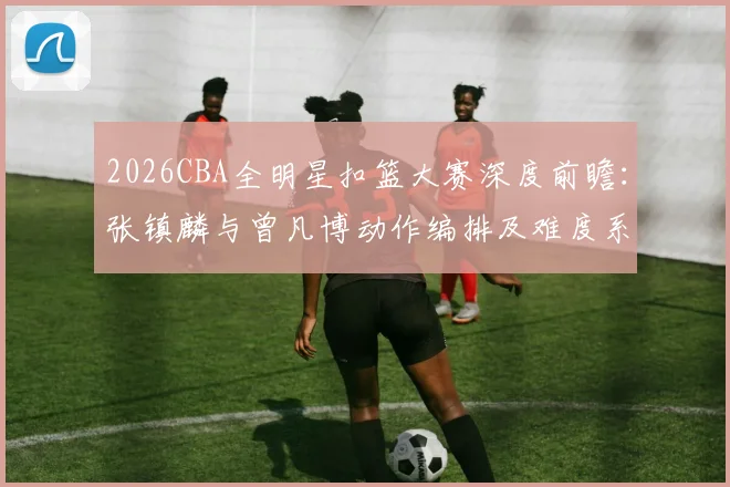 2026CBA全明星扣篮大赛深度前瞻:张镇麟与曾凡博动作编排及难度系数全面对比