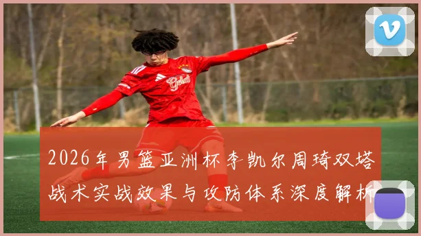 2026年男篮亚洲杯李凯尔周琦双塔战术实战效果与攻防体系深度解析