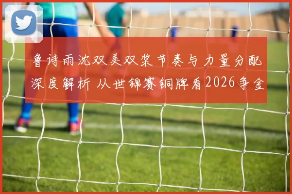 鲁诗雨沈双美双桨节奏与力量分配深度解析 从世锦赛铜牌看2026争金路径