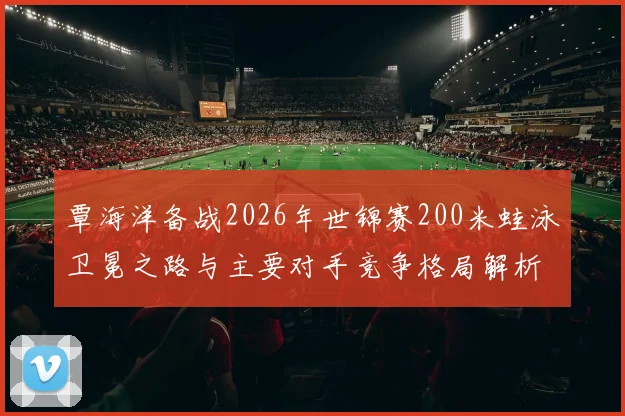 覃海洋备战2026年世锦赛200米蛙泳卫冕之路与主要对手竞争格局解析
