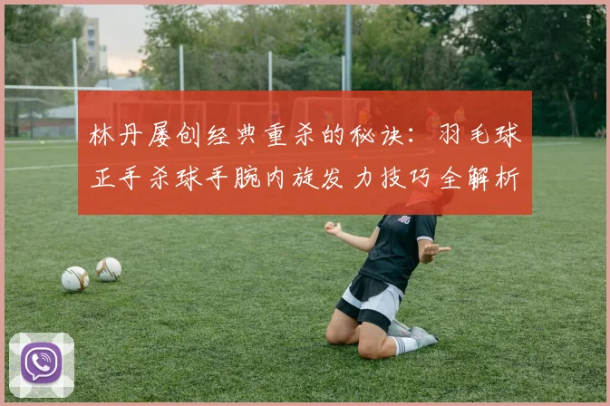 林丹屡创经典重杀的秘诀：羽毛球正手杀球手腕内旋发力技巧全解析