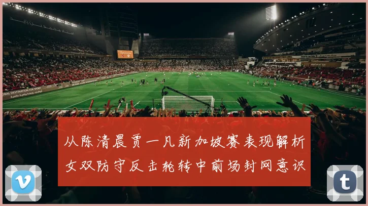 从陈清晨贾一凡新加坡赛表现解析女双防守反击轮转中前场封网意识培养策略