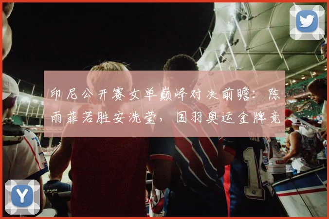 印尼公开赛女单巅峰对决前瞻：陈雨菲若胜安洗莹，国羽奥运金牌竞争力或迎重估