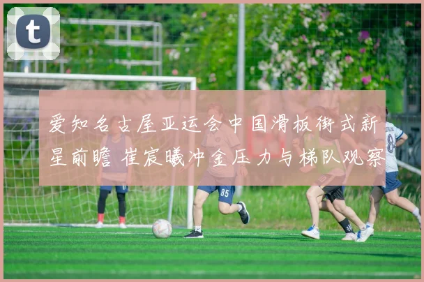 爱知名古屋亚运会中国滑板街式新星前瞻 崔宸曦冲金压力与梯队观察