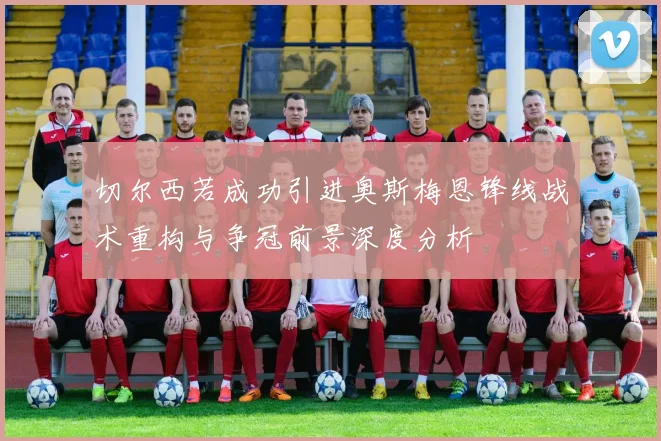 切尔西若成功引进奥斯梅恩锋线战术重构与争冠前景深度分析