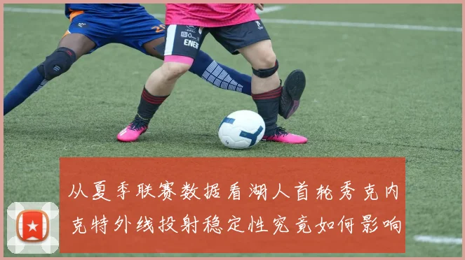从夏季联赛数据看湖人首轮秀克内克特外线投射稳定性究竟如何影响其轮换前景