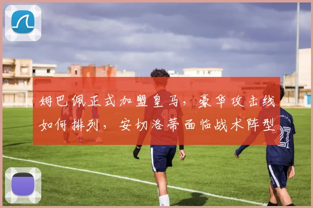 姆巴佩正式加盟皇马，豪华攻击线如何排列，安切洛蒂面临战术阵型与球权分配双重考验