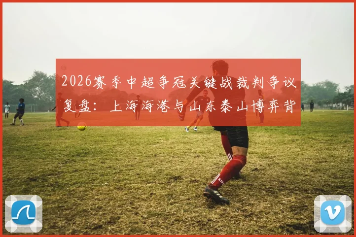 2026赛季中超争冠关键战裁判争议复盘：上海海港与山东泰山博弈背后的尺度之辩