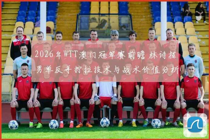 2026年WTT澳门冠军赛前瞻 林诗栋男单反手拧拉技术与战术价值分析