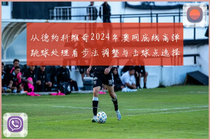 从德约科维奇2024年澳网底线高弹跳球处理看步法调整与击球点选择