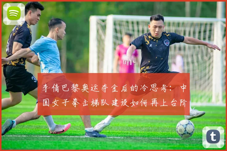 李倩巴黎奥运夺金后的冷思考:中国女子拳击梯队建设如何再上台阶