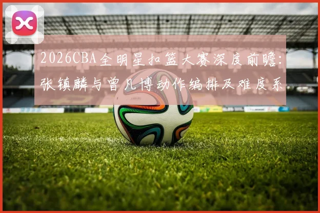 2026CBA全明星扣篮大赛深度前瞻：张镇麟与曾凡博动作编排及难度系数全面对比