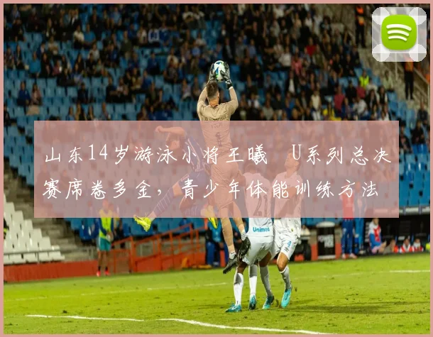 山东14岁游泳小将王曦喆U系列总决赛席卷多金，青少年体能训练方法引起关注