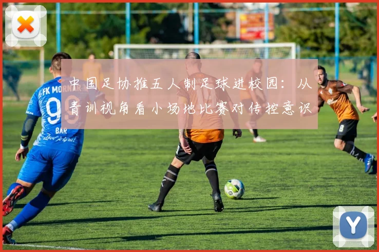 中国足协推五人制足球进校园：从青训视角看小场地比赛对传控意识的基础性作用