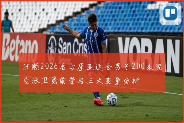 汪顺2026名古屋亚运会男子200米混合泳卫冕前景与三大变量分析