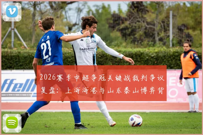 2026赛季中超争冠关键战裁判争议复盘:上海海港与山东泰山博弈背后的尺度之辩