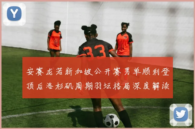 安赛龙若新加坡公开赛男单顺利登顶后洛杉矶周期羽坛格局深度解读