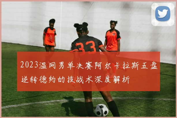 2023温网男单决赛阿尔卡拉斯五盘逆转德约的技战术深度解析