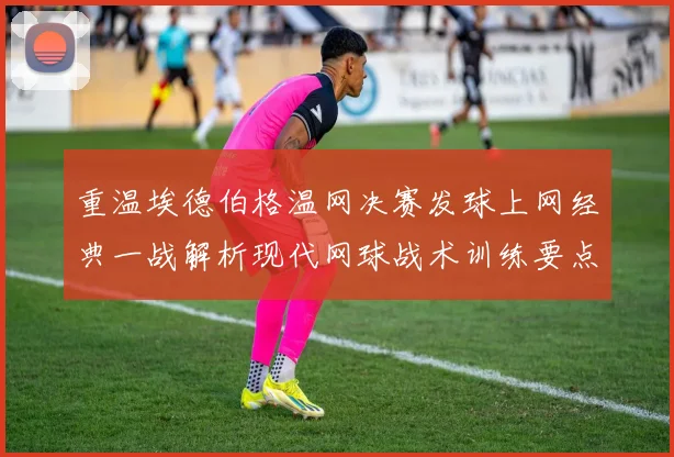 重温埃德伯格温网决赛发球上网经典一战解析现代网球战术训练要点