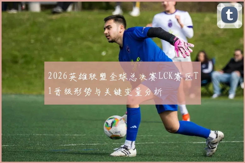 2026英雄联盟全球总决赛LCK赛区T1晋级形势与关键变量分析