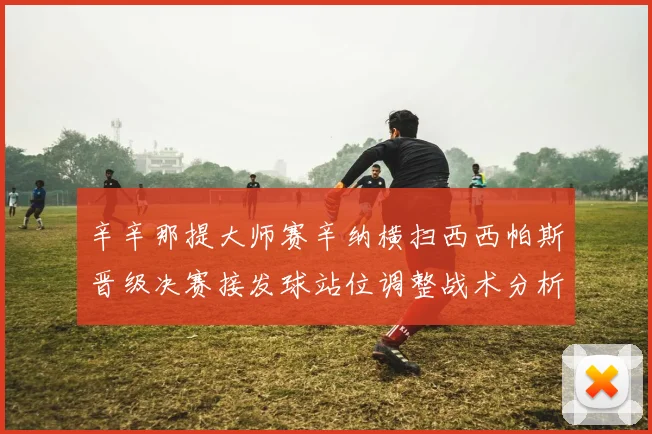 辛辛那提大师赛辛纳横扫西西帕斯晋级决赛接发球站位调整战术分析