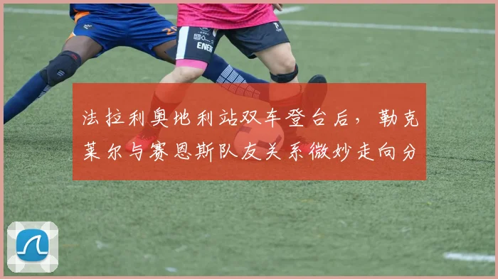 法拉利奥地利站双车登台后，勒克莱尔与赛恩斯队友关系微妙走向分析
