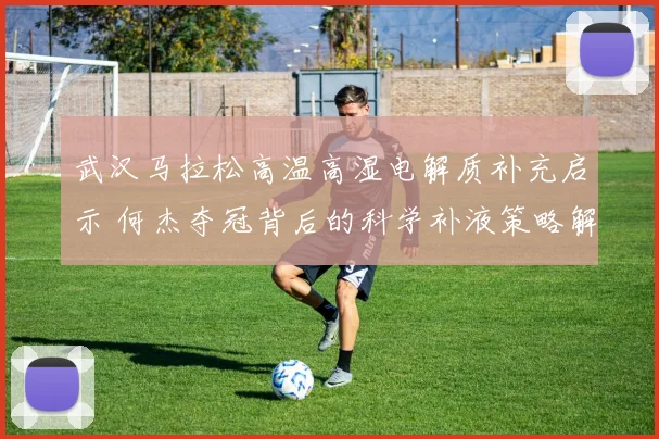 武汉马拉松高温高湿电解质补充启示 何杰夺冠背后的科学补液策略解析