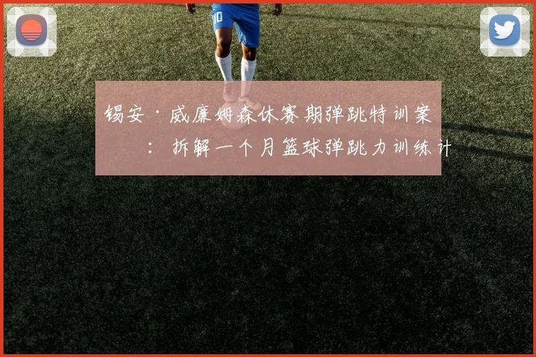 锡安·威廉姆森休赛期弹跳特训案例：拆解一个月篮球弹跳力训练计划