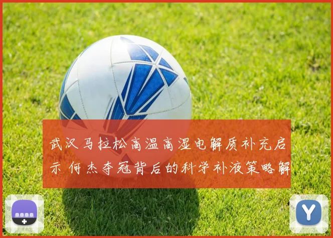 武汉马拉松高温高湿电解质补充启示 何杰夺冠背后的科学补液策略解析