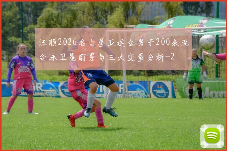 汪顺2026名古屋亚运会男子200米混合泳卫冕前景与三大变量分析