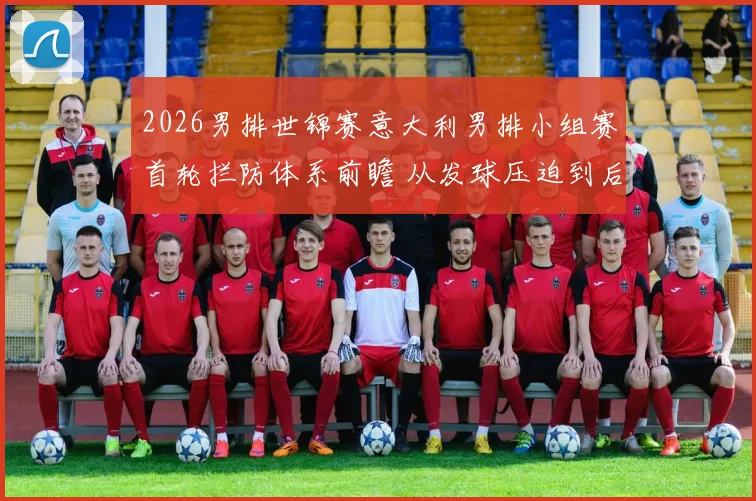2026男排世锦赛意大利男排小组赛首轮拦防体系前瞻 从发球压迫到后排协防