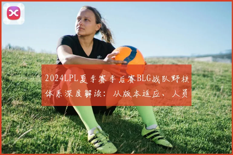 2024LPL夏季赛季后赛BLG战队野核体系深度解读：从版本适应、人员轮换到战术重构的演进路径