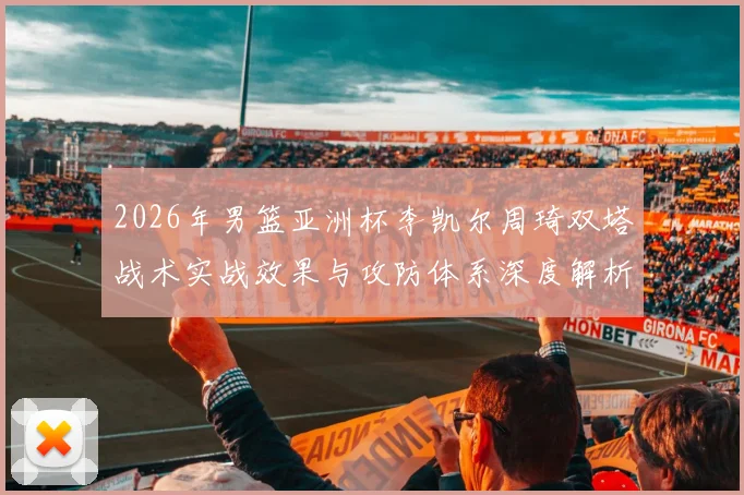 2026年男篮亚洲杯李凯尔周琦双塔战术实战效果与攻防体系深度解析
