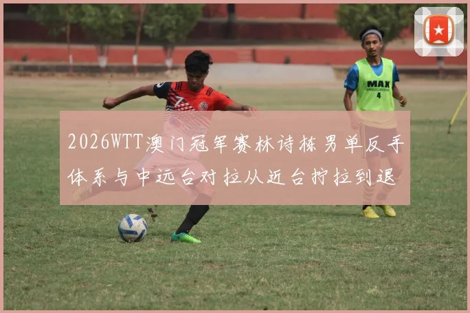 2026WTT澳门冠军赛林诗栋男单反手体系与中远台对拉从近台拧拉到退台相持分析