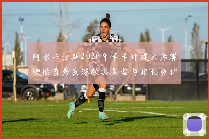 阿尔卡拉斯2026年辛辛那提大师赛硬地首秀发球数据复盘与进化分析