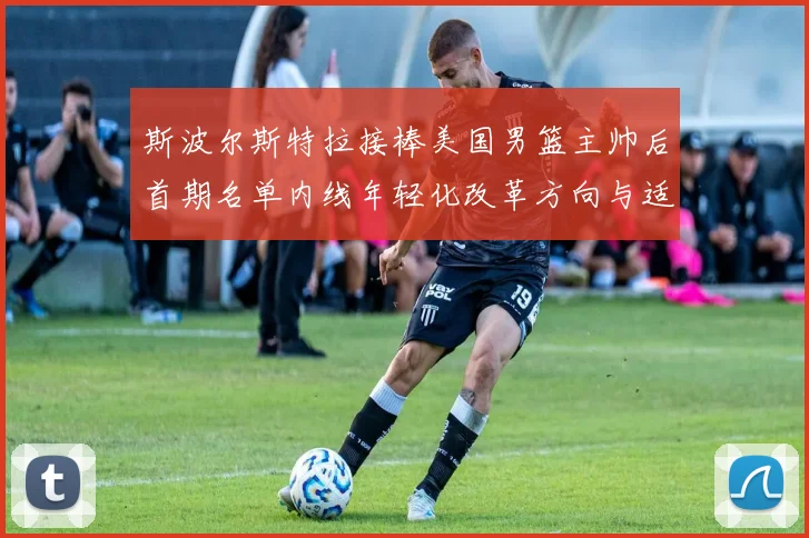 斯波尔斯特拉接棒美国男篮主帅后首期名单内线年轻化改革方向与适配分析