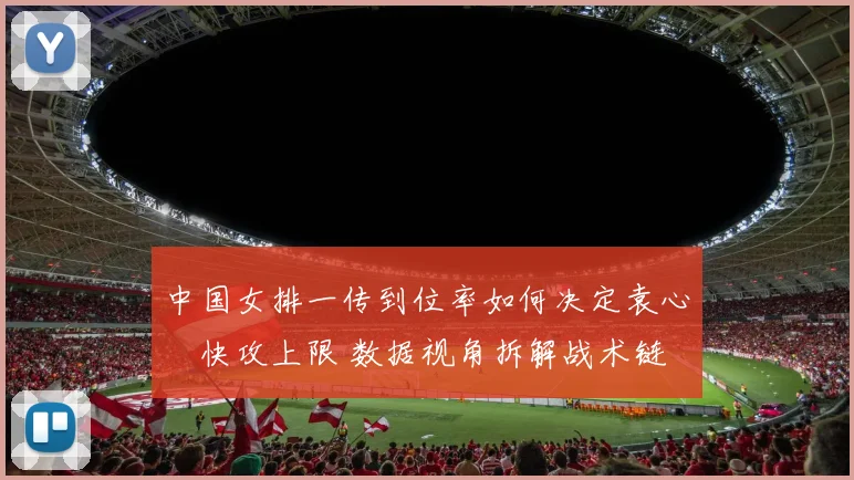 中国女排一传到位率如何决定袁心玥快攻上限 数据视角拆解战术链