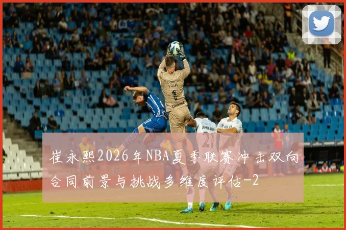 崔永熙2026年NBA夏季联赛冲击双向合同前景与挑战多维度评估