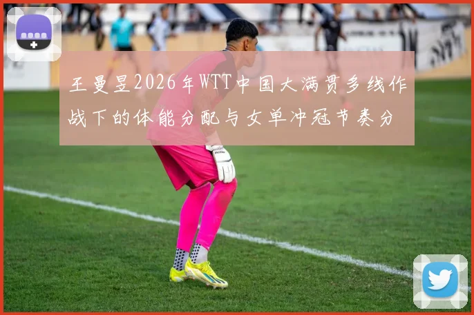 王曼昱2026年WTT中国大满贯多线作战下的体能分配与女单冲冠节奏分析