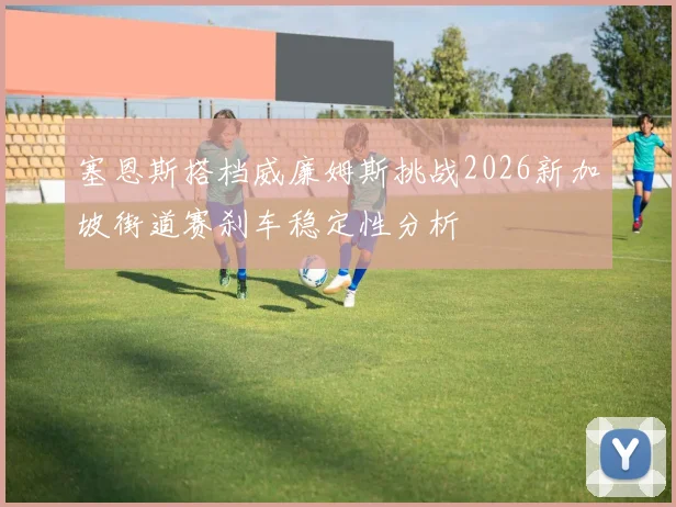 塞恩斯搭档威廉姆斯挑战2026新加坡街道赛刹车稳定性分析